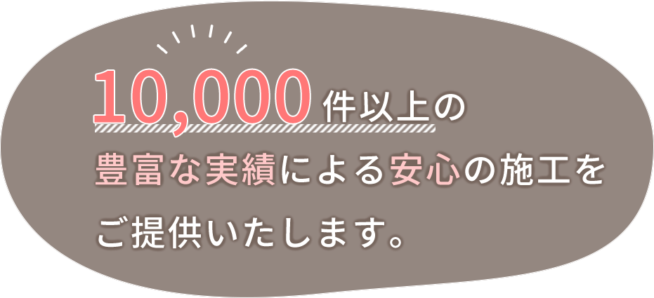 10,000件以上の豊富な実績による、安心の施工をご提供いたします。